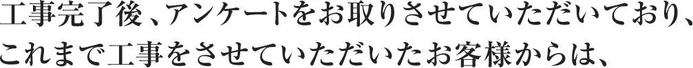 工事完了後、アンケートをお取りさせていただいており、これまで工事をさせていただいたお客様からは、