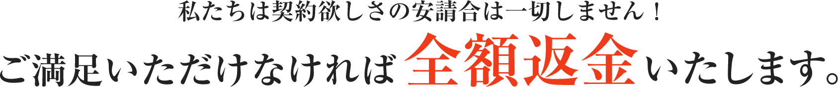 私たちは契約欲しさの安請合は一切しません！ ご満足いただけなければ全額返金いたします。