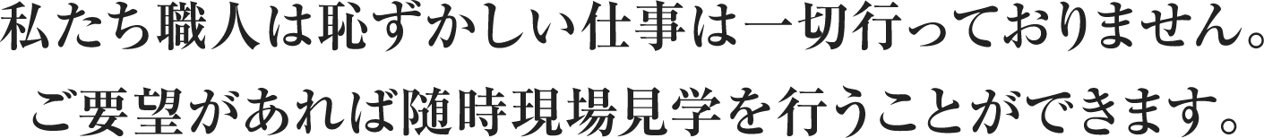 私たち職人は恥ずかしい仕事は一切行なっておりません。 ご要望があれば随時現場見学を行うことができます。